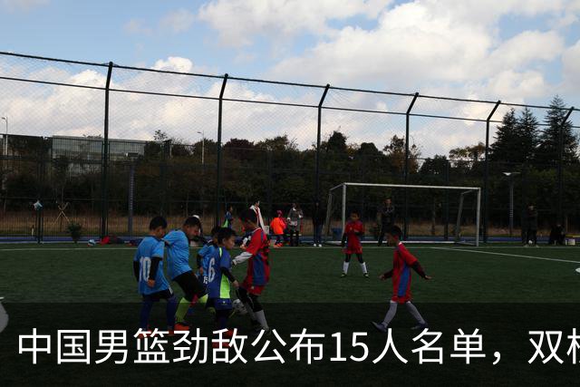 中国男篮劲敌公布15人名单，双核缺席，郭士强机会来了，力争连胜